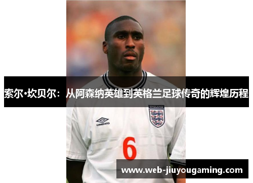 索尔·坎贝尔：从阿森纳英雄到英格兰足球传奇的辉煌历程