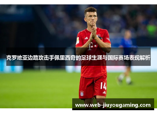 克罗地亚边路攻击手佩里西奇的足球生涯与国际赛场表现解析