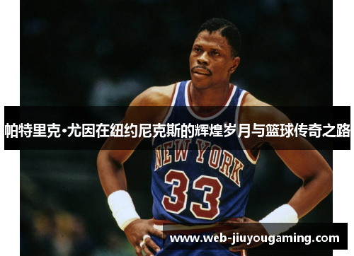 帕特里克·尤因在纽约尼克斯的辉煌岁月与篮球传奇之路