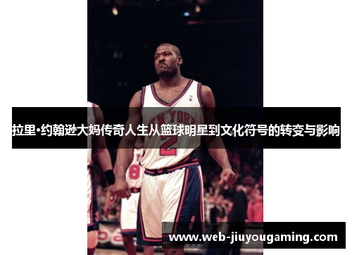 拉里·约翰逊大妈传奇人生从篮球明星到文化符号的转变与影响