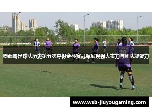 墨西哥足球队历史第五次夺得金杯赛冠军展现强大实力与团队凝聚力