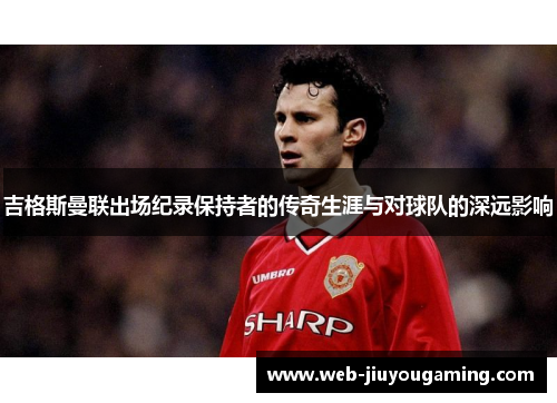 吉格斯曼联出场纪录保持者的传奇生涯与对球队的深远影响