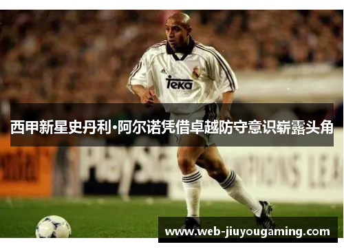 西甲新星史丹利·阿尔诺凭借卓越防守意识崭露头角