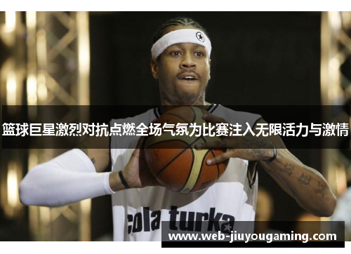 篮球巨星激烈对抗点燃全场气氛为比赛注入无限活力与激情