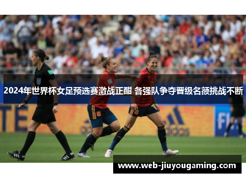 2024年世界杯女足预选赛激战正酣 各强队争夺晋级名额挑战不断