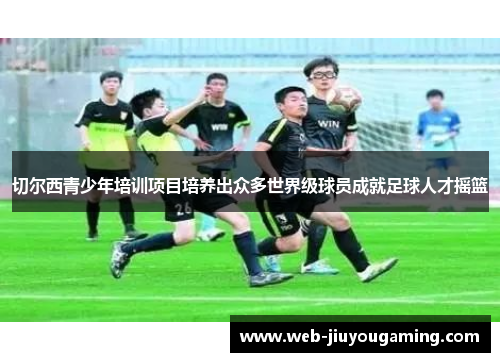 切尔西青少年培训项目培养出众多世界级球员成就足球人才摇篮