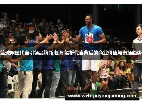 篮球明星代言引领品牌新潮流 解析代言背后的商业价值与市场趋势