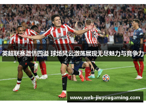 英超联赛激情四溢 球场风云激荡展现无尽魅力与竞争力