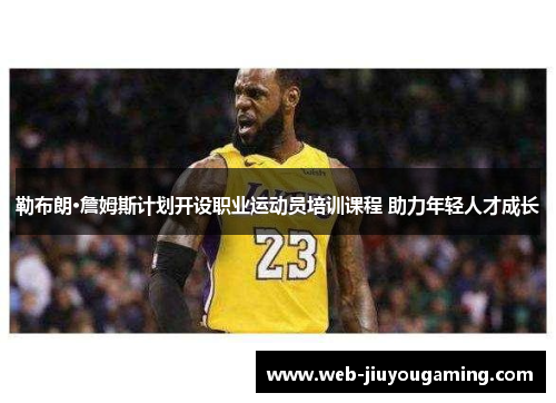勒布朗·詹姆斯计划开设职业运动员培训课程 助力年轻人才成长
