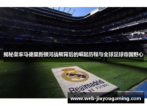揭秘皇家马德里新银河战舰背后的崛起历程与全球足球帝国野心