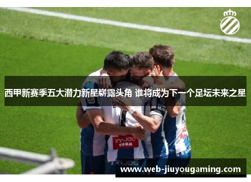 西甲新赛季五大潜力新星崭露头角 谁将成为下一个足坛未来之星