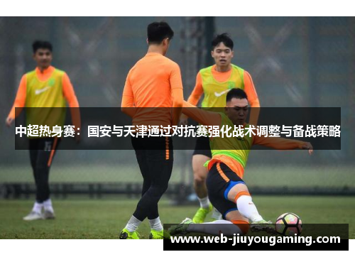 中超热身赛：国安与天津通过对抗赛强化战术调整与备战策略