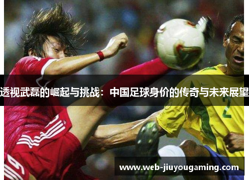 透视武磊的崛起与挑战：中国足球身价的传奇与未来展望