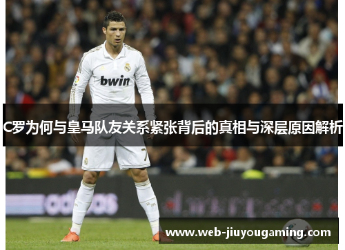 C罗为何与皇马队友关系紧张背后的真相与深层原因解析 C罗为何与皇马队友关系紧张背后的真相与深层原因解析