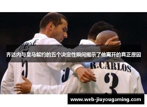 齐达内与皇马解约的五个决定性瞬间揭示了他离开的真正原因