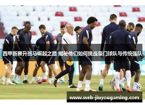 西甲新晋升班马崛起之路 揭秘他们如何挑战豪门球队与传统强队