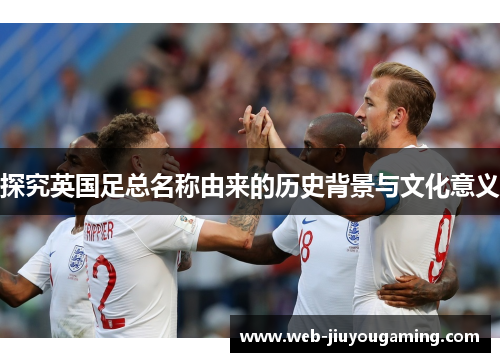探究英国足总名称由来的历史背景与文化意义 探究英国足总名称由来的历史背景与文化意义